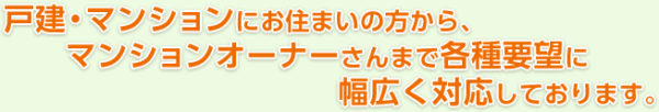 戸建・マンションにお住まいの方から、マンションオーナーさんまで各種要望に幅広く対応しております。